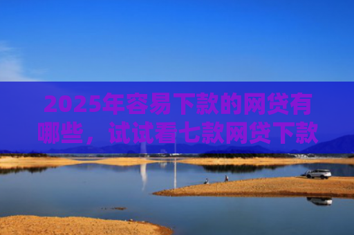 2025年容易下款的网贷有哪些，试试看七款网贷下款最快的口子？