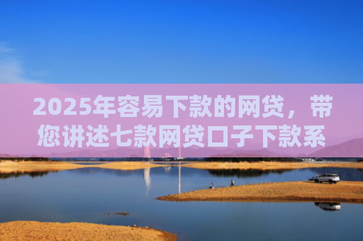 2025年容易下款的网贷，带您讲述七款网贷口子下款系列集合