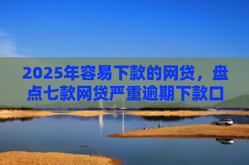 2025年容易下款的网贷，盘点七款网贷严重逾期下款口子