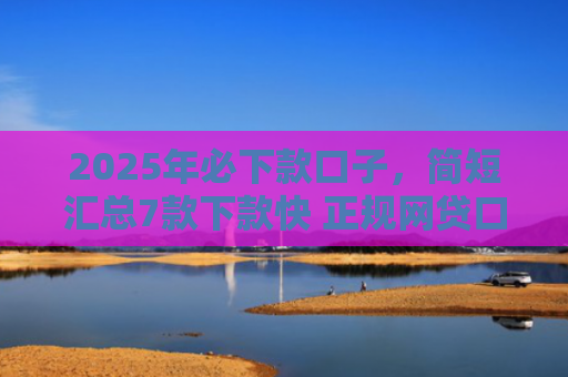 2025年必下款口子，简短汇总7款下款快 正规网贷口子