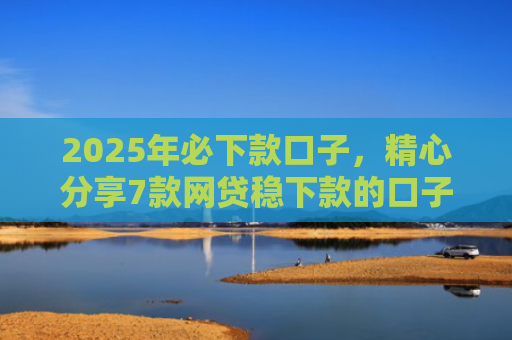 2025年必下款口子，精心分享7款网贷稳下款的口子