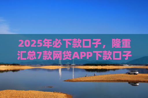 2025年必下款口子，隆重汇总7款网贷APP下款口子快