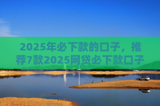 2025年必下款的口子，推荐7款2025网贷必下款口子