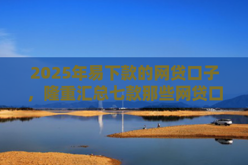 2025年易下款的网贷口子，隆重汇总七款那些网贷口子好下款