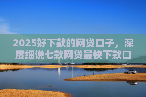 2025好下款的网贷口子，深度细说七款网贷最快下款口子