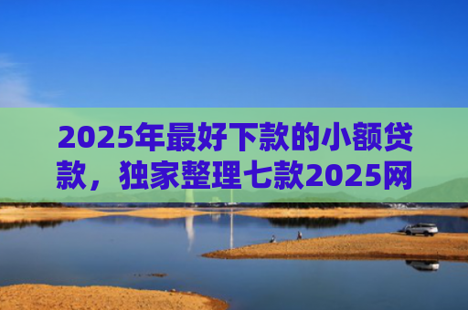 2025年最好下款的小额贷款，独家整理七款2025网贷秒下款口子