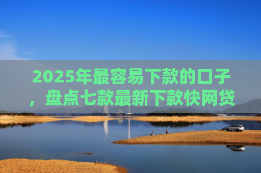 2025年最容易下款的口子，盘点七款最新下款快网贷口子