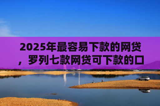 2025年最容易下款的网贷，罗列七款网贷可下款的口子