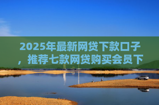 2025年最新网贷下款口子，推荐七款网贷购买会员下款口子