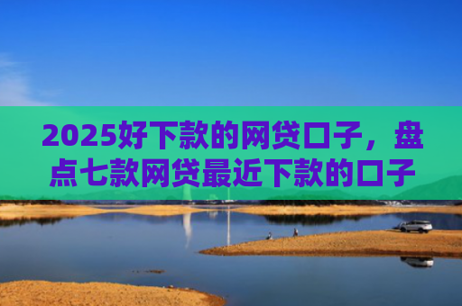 2025好下款的网贷口子，盘点七款网贷最近下款的口子