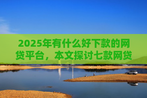 2025年有什么好下款的网贷平台，本文探讨七款网贷老口子正常下款