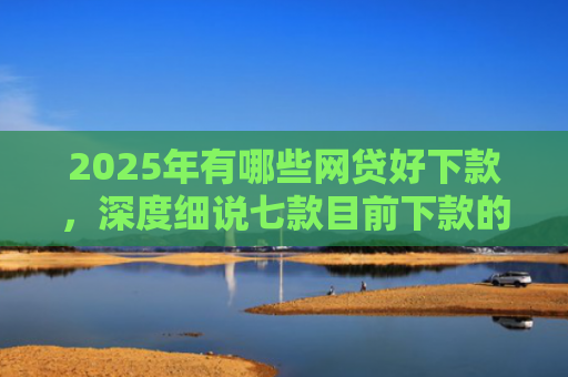 2025年有哪些网贷好下款，深度细说七款目前下款的网贷口子