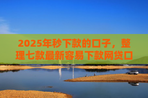 2025年秒下款的口子，整理七款最新容易下款网贷口子
