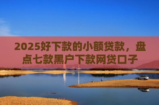 2025好下款的小额贷款，盘点七款黑户下款网贷口子