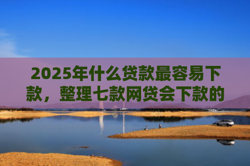 2025年什么贷款最容易下款，整理七款网贷会下款的口子