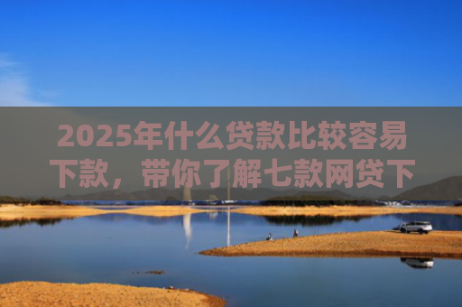 2025年什么贷款比较容易下款，带你了解七款网贷下款那些口子最快