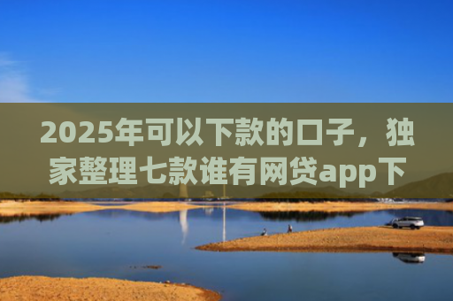 2025年可以下款的口子，独家整理七款谁有网贷app下款口子