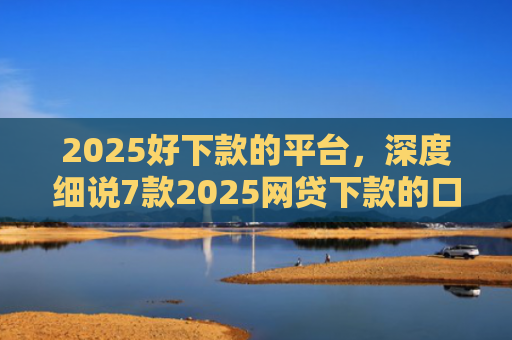 2025好下款的平台，深度细说7款2025网贷下款的口子