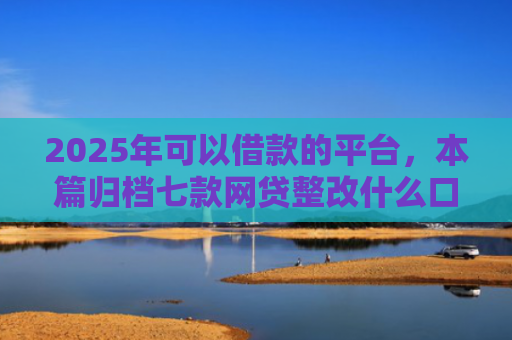 2025年可以借款的平台，本篇归档七款网贷整改什么口子下款