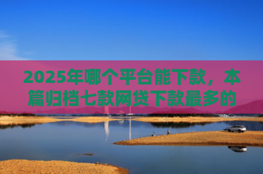 2025年哪个平台能下款，本篇归档七款网贷下款最多的口子