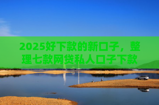 2025好下款的新口子，整理七款网贷私人口子下款