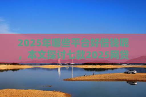 2025年哪些平台好借钱呢，本文探讨七款2025网贷必下款口子