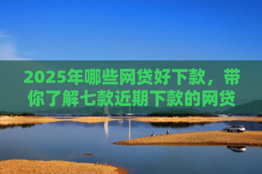 2025年哪些网贷好下款，带你了解七款近期下款的网贷口子