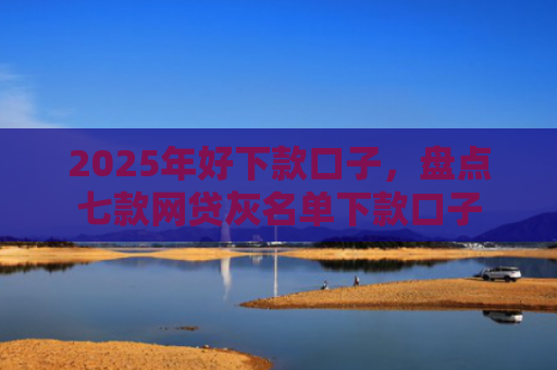 2025年好下款口子，盘点七款网贷灰名单下款口子