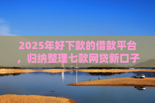 2025年好下款的借款平台，归纳整理七款网贷新口子下款块