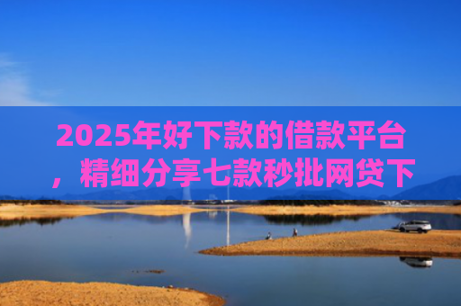 2025年好下款的借款平台，精细分享七款秒批网贷下款口子