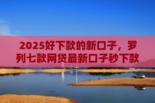 2025好下款的新口子，罗列七款网贷最新口子秒下款