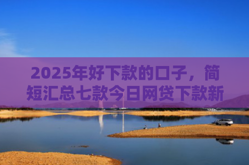 2025年好下款的口子，简短汇总七款今日网贷下款新口子
