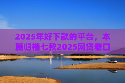 2025年好下款的平台，本篇归档七款2025网贷老口子下款