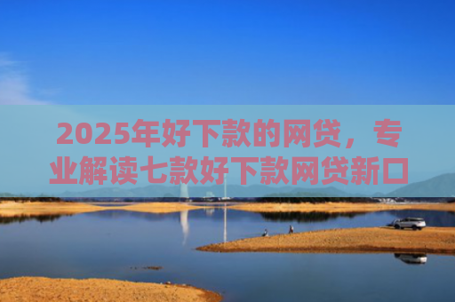2025年好下款的网贷，专业解读七款好下款网贷新口子