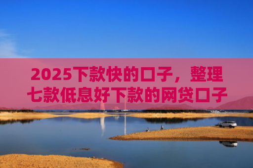 2025下款快的口子，整理七款低息好下款的网贷口子