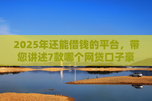 2025年还能借钱的平台，带您讲述7款哪个网贷口子豪下款