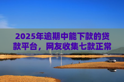 2025年逾期中能下款的贷款平台，网友收集七款正常下款的网贷口子