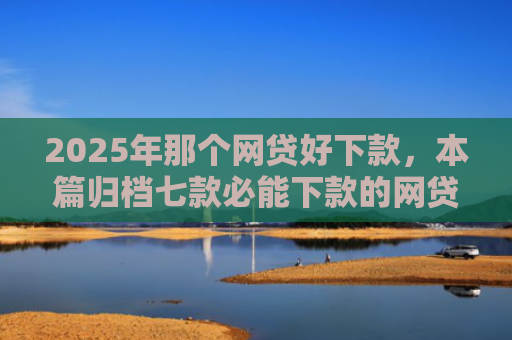 2025年那个网贷好下款，本篇归档七款必能下款的网贷口子