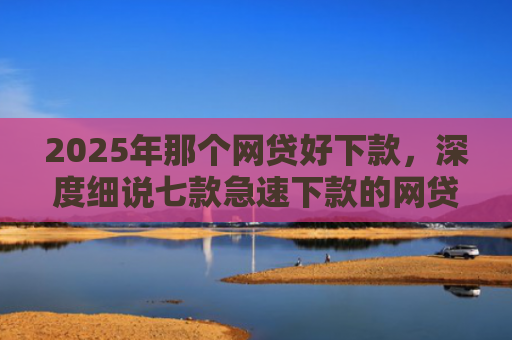 2025年那个网贷好下款，深度细说七款急速下款的网贷口子