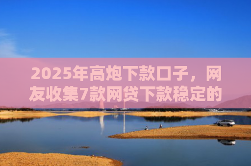 2025年高炮下款口子，网友收集7款网贷下款稳定的口子