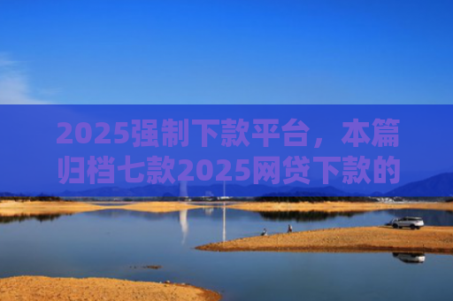 2025强制下款平台，本篇归档七款2025网贷下款的口子