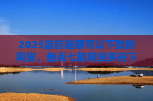 2025当前逾期可以下款的网贷，盘点七款网贷多好下款的口子