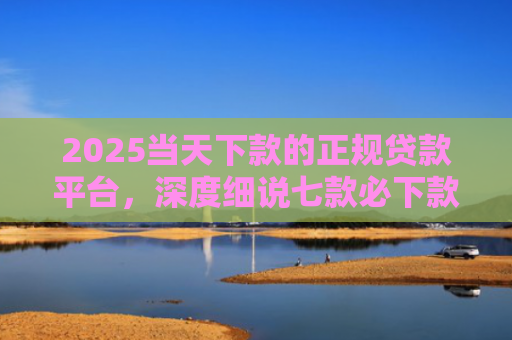 2025当天下款的正规贷款平台，深度细说七款必下款的网贷口子网贷