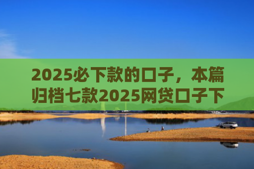 2025必下款的口子，本篇归档七款2025网贷口子下款