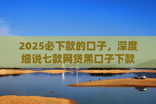 2025必下款的口子，深度细说七款网贷黑口子下款