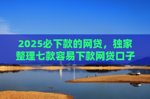 2025必下款的网贷，独家整理七款容易下款网贷口子