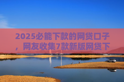2025必能下款的网贷口子，网友收集7款新版网贷下款口子