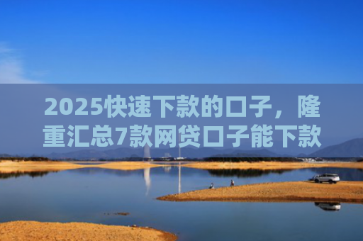 2025快速下款的口子，隆重汇总7款网贷口子能下款吗