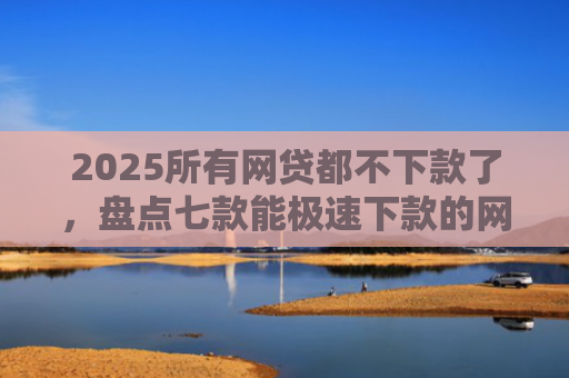 2025所有网贷都不下款了，盘点七款能极速下款的网贷口子