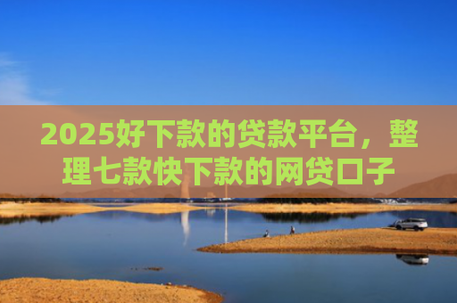 2025好下款的贷款平台，整理七款快下款的网贷口子